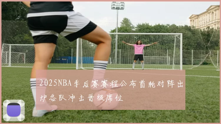 2025NBA季后赛赛程公布首轮对阵出炉各队冲击晋级席位