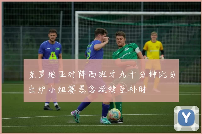 克罗地亚对阵西班牙九十分钟比分出炉小组赛悬念延续至补时