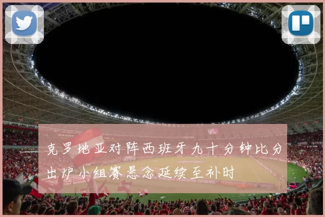 克罗地亚对阵西班牙九十分钟比分出炉小组赛悬念延续至补时