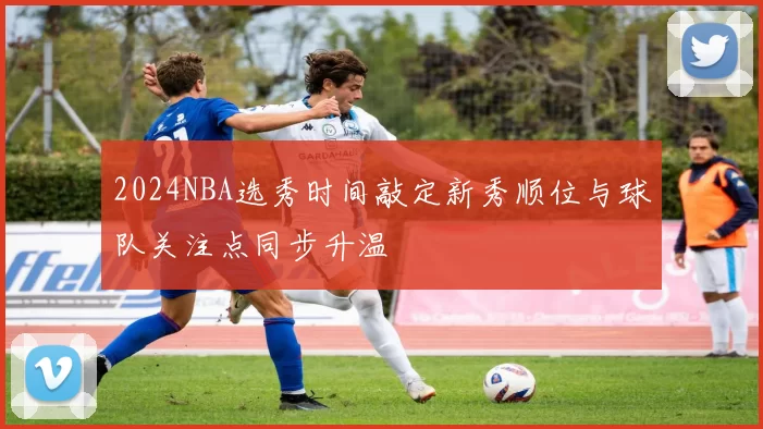 2024NBA选秀时间敲定新秀顺位与球队关注点同步升温