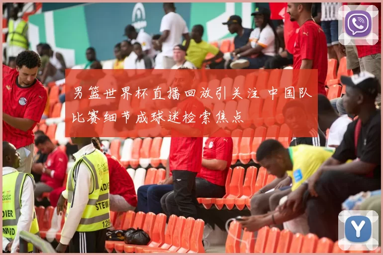 男篮世界杯直播回放引关注 中国队比赛细节成球迷检索焦点