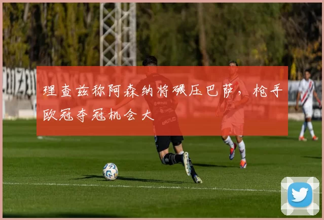 理查兹称阿森纳将碾压巴萨，枪手欧冠夺冠机会大