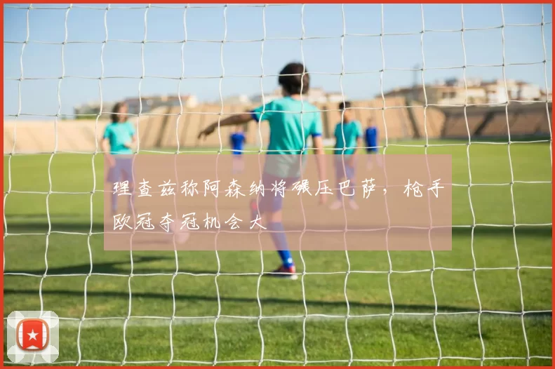 理查兹称阿森纳将碾压巴萨，枪手欧冠夺冠机会大