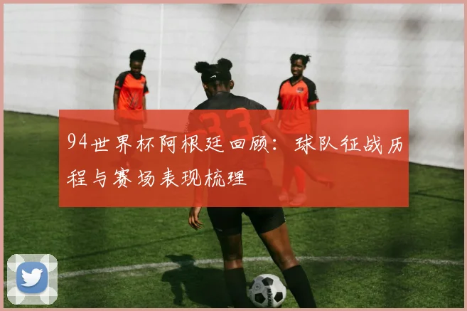 94世界杯阿根廷回顾:球队征战历程与赛场表现梳理