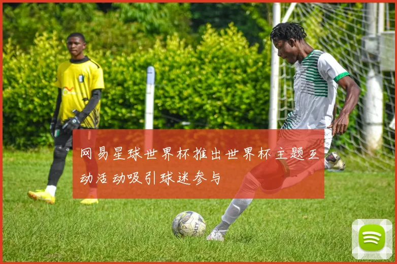 网易星球世界杯推出世界杯主题互动活动吸引球迷参与