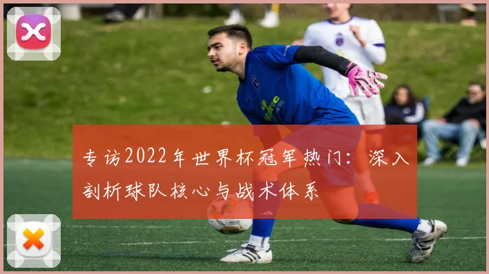 专访2022年世界杯冠军热门:深入剖析球队核心与战术体系