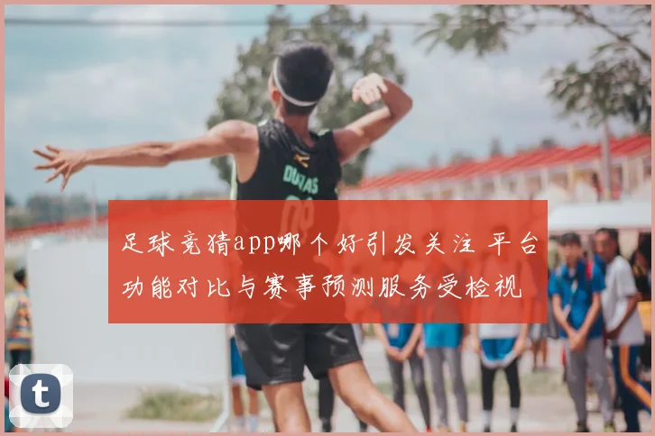 足球竞猜app哪个好引发关注 平台功能对比与赛事预测服务受检视