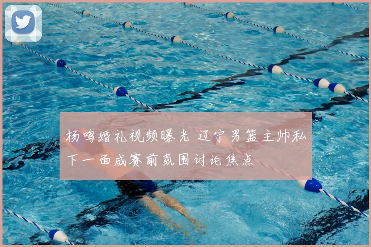 杨鸣婚礼视频曝光 辽宁男篮主帅私下一面成赛前氛围讨论焦点