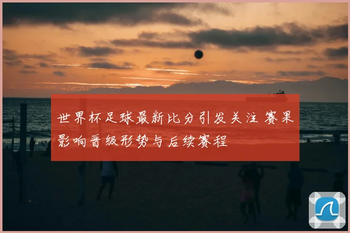 世界杯足球最新比分引发关注 赛果影响晋级形势与后续赛程