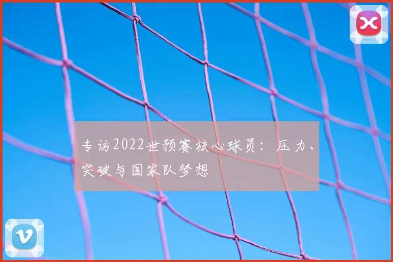 专访2022世预赛核心球员：压力、突破与国家队梦想