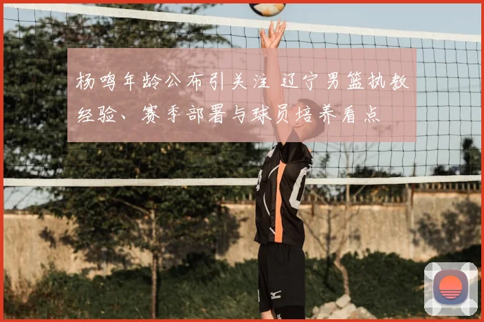杨鸣年龄公布引关注 辽宁男篮执教经验、赛季部署与球员培养看点
