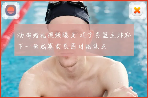 杨鸣婚礼视频曝光 辽宁男篮主帅私下一面成赛前氛围讨论焦点